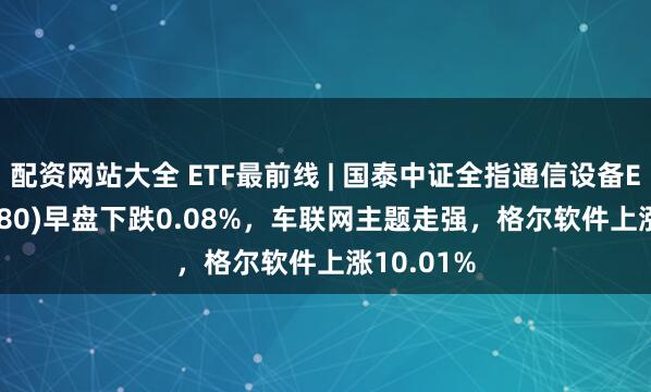 配资网站大全 ETF最前线 | 国泰中证全指通信设备ETF(515880)早盘下跌0.08%，车联网主题走强，格尔软件上涨10.01%