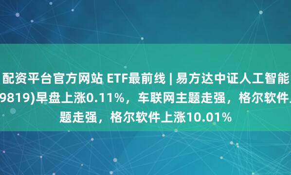 配资平台官方网站 ETF最前线 | 易方达中证人工智能主题ETF(159819)早盘上涨0.11%，车联网主题走强，格尔软件上涨10.01%