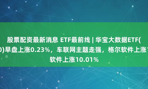 股票配资最新消息 ETF最前线 | 华宝大数据ETF(516700)早盘上涨0.23%，车联网主题走强，格尔软件上涨10.01%