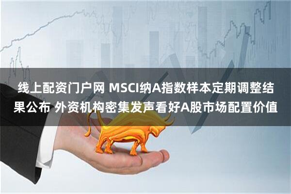 线上配资门户网 MSCI纳A指数样本定期调整结果公布 外资机构密集发声看好A股市场配置价值