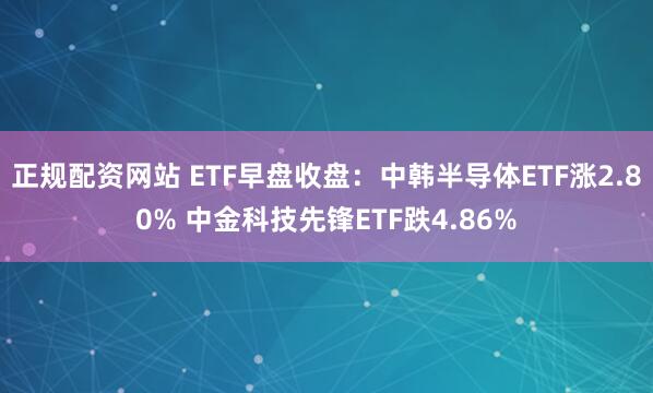 正规配资网站 ETF早盘收盘：中韩半导体ETF涨2.80% 中金科技先锋ETF跌4.86%