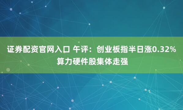 证券配资官网入口 午评：创业板指半日涨0.32% 算力硬件股集体走强
