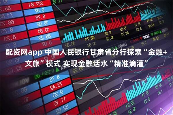 配资网app 中国人民银行甘肃省分行探索“金融+文旅”模式 实现金融活水“精准滴灌”