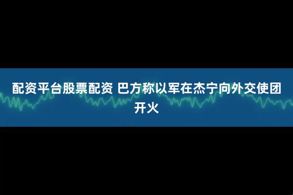 配资平台股票配资 巴方称以军在杰宁向外交使团开火