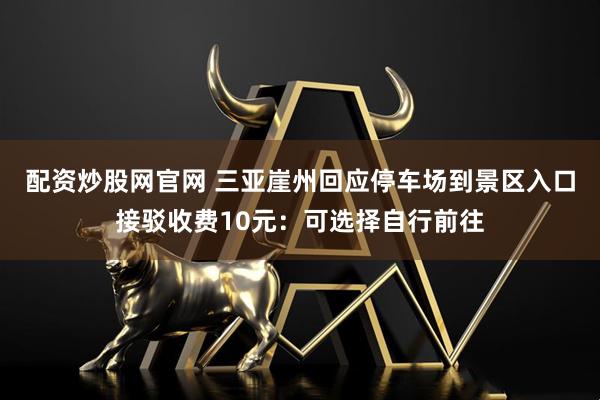 配资炒股网官网 三亚崖州回应停车场到景区入口接驳收费10元：可选择自行前往