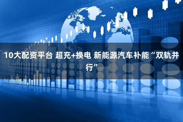 10大配资平台 超充+换电 新能源汽车补能“双轨并行”