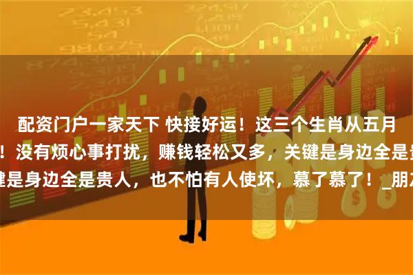 配资门户一家天下 快接好运！这三个生肖从五月起简直要被幸福包围了！没有烦心事打扰，赚钱轻松又多，关键是身边全是贵人，也不怕有人使坏，慕了慕了！_朋友_生活_属狗