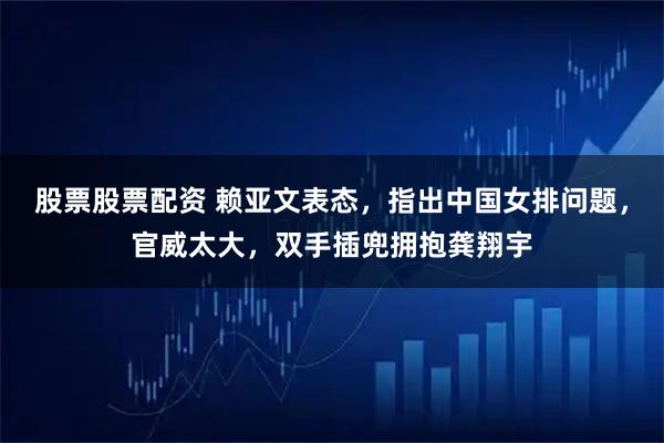 股票股票配资 赖亚文表态，指出中国女排问题，官威太大，双手插兜拥抱龚翔宇