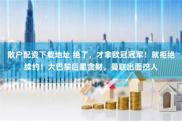 散户配资下载地址 绝了，才拿欧冠冠军！就拒绝续约！大巴黎巨星贪财，曼联出面挖人