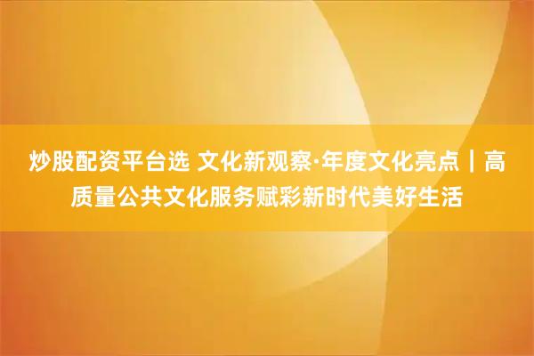 炒股配资平台选 文化新观察·年度文化亮点｜高质量公共文化服务赋彩新时代美好生活